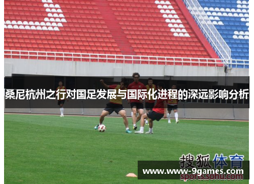 桑尼杭州之行对国足发展与国际化进程的深远影响分析