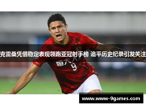 克雷桑凭借稳定表现领跑亚冠射手榜 追平历史纪录引发关注