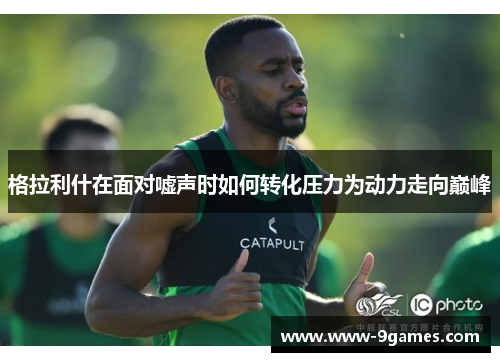 格拉利什在面对嘘声时如何转化压力为动力走向巅峰