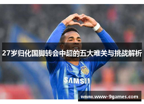 27岁归化国脚转会中超的五大难关与挑战解析