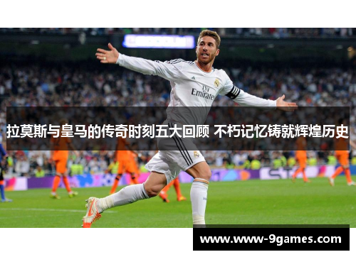 拉莫斯与皇马的传奇时刻五大回顾 不朽记忆铸就辉煌历史