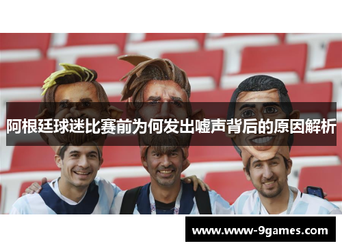 阿根廷球迷比赛前为何发出嘘声背后的原因解析
