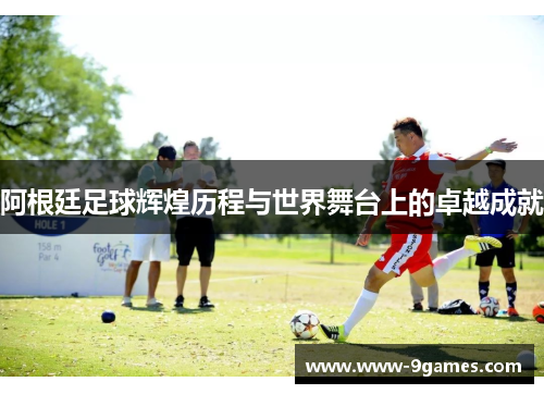 阿根廷足球辉煌历程与世界舞台上的卓越成就