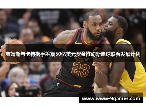 詹姆斯与卡特携手筹集50亿美元资金推动新篮球联赛发展计划