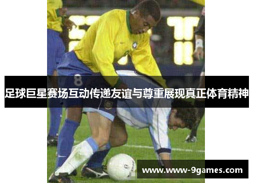足球巨星赛场互动传递友谊与尊重展现真正体育精神 足球巨星赛场互动传递友谊与尊重展现真正体育精神