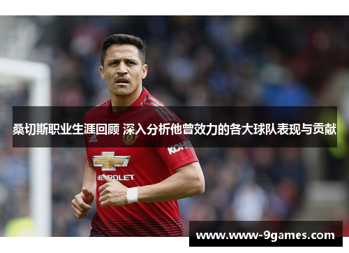 桑切斯职业生涯回顾 深入分析他曾效力的各大球队表现与贡献