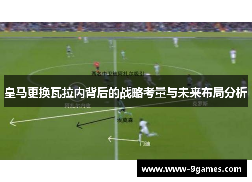 皇马更换瓦拉内背后的战略考量与未来布局分析