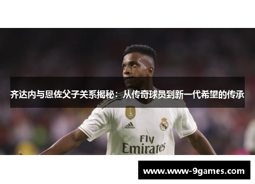 齐达内与恩佐父子关系揭秘：从传奇球员到新一代希望的传承