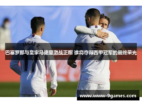 巴塞罗那与皇家马德里激战正酣 谁将夺得西甲冠军的最终荣光