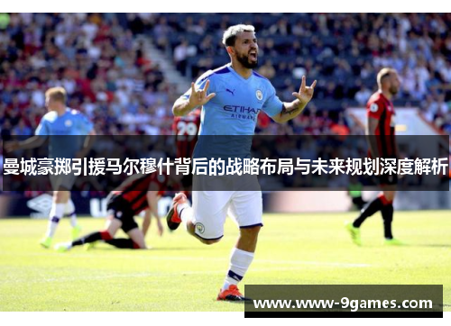 曼城豪掷引援马尔穆什背后的战略布局与未来规划深度解析