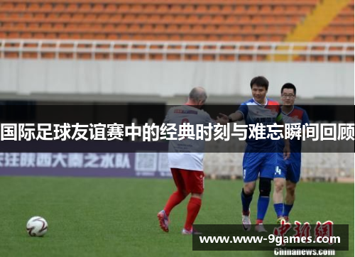 国际足球友谊赛中的经典时刻与难忘瞬间回顾 国际足球友谊赛中的经典时刻与难忘瞬间回顾