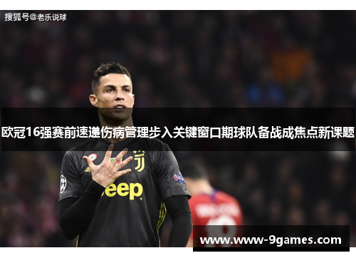 欧冠16强赛前速递伤病管理步入关键窗口期球队备战成焦点新课题