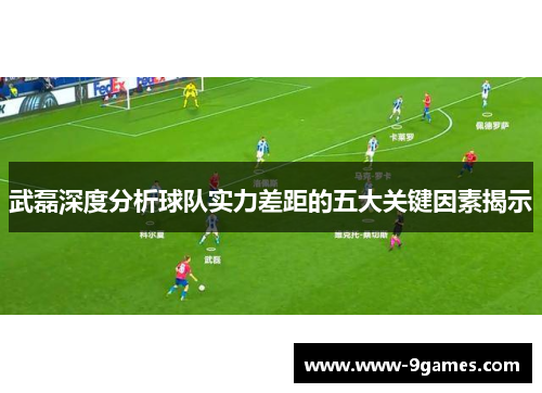 武磊深度分析球队实力差距的五大关键因素揭示