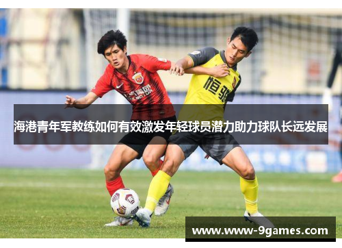 海港青年军教练如何有效激发年轻球员潜力助力球队长远发展